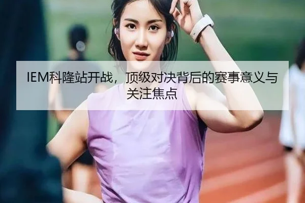 IEM科隆站开战，顶级对决背后的赛事意义与关注焦点